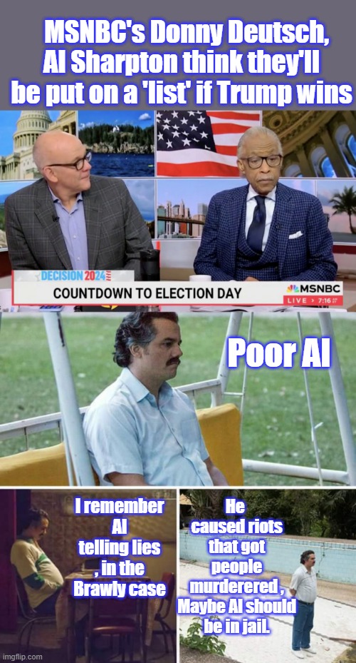 When AL was FAT he lied during the BRAWLY case and got people killed by telling lies.Al looks funny skinny, Damn heads to big. | MSNBC's Donny Deutsch, Al Sharpton think they'll be put on a 'list' if Trump wins; Poor Al; He  caused riots that got people murderered , Maybe Al should be in jail. I remember Al telling lies , in the Brawly case | image tagged in memes,sad pablo escobar | made w/ Imgflip meme maker