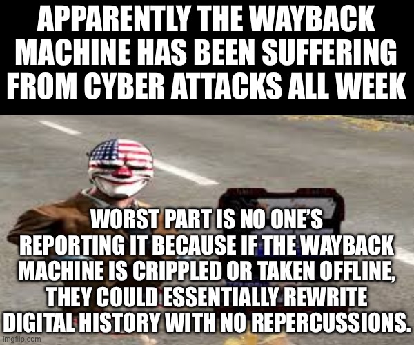 Like, no one would be able to say anything, it’s just “it’s always been this way” 1984 type bs | APPARENTLY THE WAYBACK MACHINE HAS BEEN SUFFERING FROM CYBER ATTACKS ALL WEEK; WORST PART IS NO ONE’S REPORTING IT BECAUSE IF THE WAYBACK MACHINE IS CRIPPLED OR TAKEN OFFLINE, THEY COULD ESSENTIALLY REWRITE DIGITAL HISTORY WITH NO REPERCUSSIONS. | made w/ Imgflip meme maker