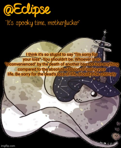 . | I think it's so stupid to say "I'm sorry for your loss". You shouldn't be. Whoever is so "inconvenienced" by the death of another has not lost anything compared to the absolute oblivion of losing your life. Be sorry for the dead's loss of life, should it be untimely | image tagged in h | made w/ Imgflip meme maker