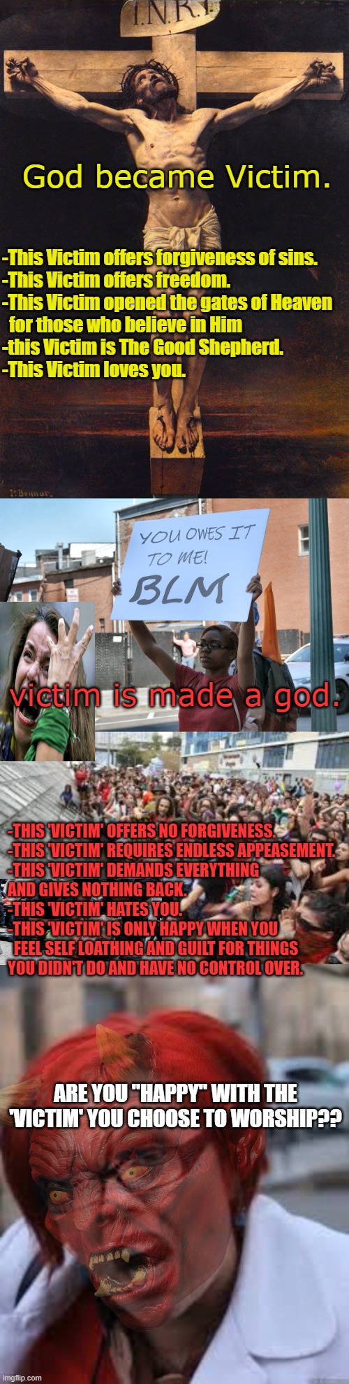 BLM/DEI/Wokeness is it's own Religion | God became Victim. -This Victim offers forgiveness of sins.
-This Victim offers freedom.
-This Victim opened the gates of Heaven 
  for those who believe in Him
-this Victim is The Good Shepherd.
-This Victim loves you. victim is made a god. -THIS 'VICTIM' OFFERS NO FORGIVENESS.
-THIS 'VICTIM' REQUIRES ENDLESS APPEASEMENT.
-THIS 'VICTIM' DEMANDS EVERYTHING 
AND GIVES NOTHING BACK.
-THIS 'VICTIM' HATES YOU. 
-THIS 'VICTIM' IS ONLY HAPPY WHEN YOU 
  FEEL SELF LOATHING AND GUILT FOR THINGS 
YOU DIDN'T DO AND HAVE NO CONTROL OVER. ARE YOU "HAPPY" WITH THE 'VICTIM' YOU CHOOSE TO WORSHIP?? | image tagged in jesus christ crucifix,blm protester's real agenda,feminist rally,sjw triggered | made w/ Imgflip meme maker