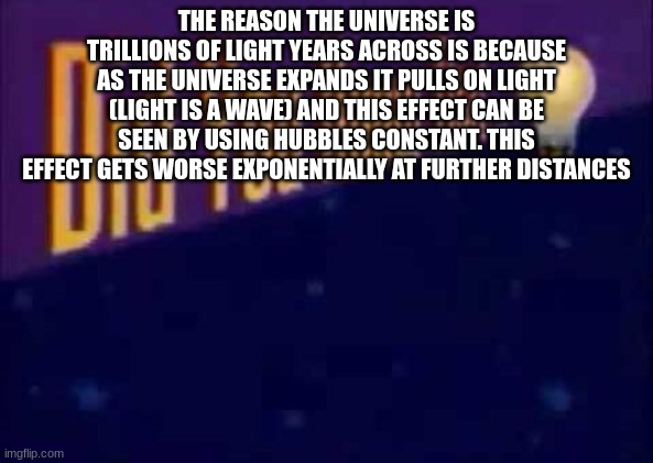 Did you know that... | THE REASON THE UNIVERSE IS TRILLIONS OF LIGHT YEARS ACROSS IS BECAUSE AS THE UNIVERSE EXPANDS IT PULLS ON LIGHT (LIGHT IS A WAVE) AND THIS EFFECT CAN BE SEEN BY USING HUBBLES CONSTANT. THIS EFFECT GETS WORSE EXPONENTIALLY AT FURTHER DISTANCES | image tagged in did you know that | made w/ Imgflip meme maker