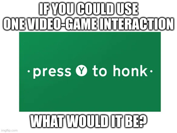 Which one would you have? | IF YOU COULD USE ONE VIDEO-GAME INTERACTION; WHAT WOULD IT BE? | image tagged in honk,button | made w/ Imgflip meme maker