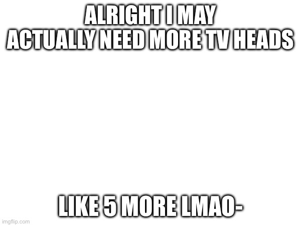 I may need ideas uhhh help- | ALRIGHT I MAY ACTUALLY NEED MORE TV HEADS; LIKE 5 MORE LMAO- | made w/ Imgflip meme maker