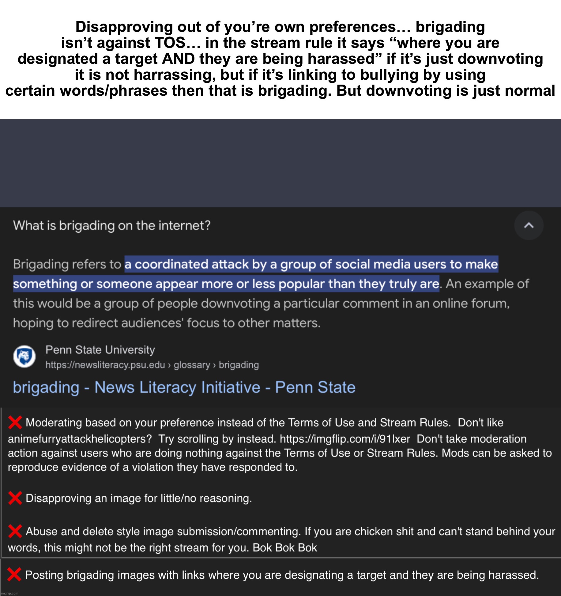 @Hannibal, please understand the rule first before disapproving, if people are using words/phrases/sentences that bully you then | Disapproving out of you’re own preferences… brigading isn’t against TOS… in the stream rule it says “where you are designated a target AND they are being harassed” if it’s just downvoting it is not harrassing, but if it’s linking to bullying by using certain words/phrases then that is brigading. But downvoting is just normal | made w/ Imgflip meme maker
