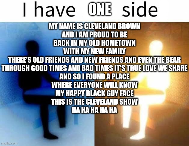 I have two sides | ONE; MY NAME IS CLEVELAND BROWN
AND I AM PROUD TO BE
BACK IN MY OLD HOMETOWN
WITH MY NEW FAMILY
THERE'S OLD FRIENDS AND NEW FRIENDS AND EVEN THE BEAR
THROUGH GOOD TIMES AND BAD TIMES IT'S TRUE LOVE WE SHARE
AND SO I FOUND A PLACE
WHERE EVERYONE WILL KNOW
MY HAPPY BLACK GUY FACE
THIS IS THE CLEVELAND SHOW
HA HA HA HA HA | image tagged in i have two sides | made w/ Imgflip meme maker