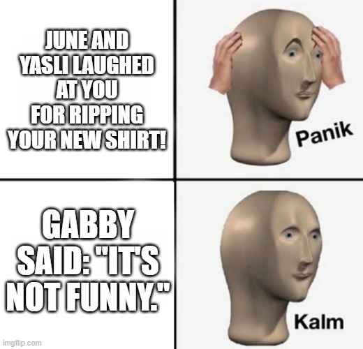 Gabby my hero! | JUNE AND YASLI LAUGHED AT YOU FOR RIPPING YOUR NEW SHIRT! GABBY SAID: "IT'S NOT FUNNY." | image tagged in panik kalm | made w/ Imgflip meme maker