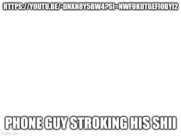 HTTPS://YOUTU.BE/-DNXN8Y5BW4?SI=NWFUKUTGEFIOBYI2; PHONE GUY STROKING HIS SHII | made w/ Imgflip meme maker