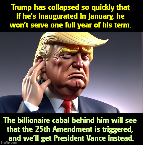 You've been warned. He's just too darn old. | Trump has collapsed so quickly that 
if he's inaugurated in January, he 
won't serve one full year of his term. The billionaire cabal behind him will see 
that the 25th Amendment is triggered, 

and we'll get President Vance instead. | image tagged in trump,old,elderly,billionaire,j d vance,tired | made w/ Imgflip meme maker