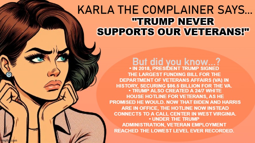 Karla the Complainer | "TRUMP NEVER SUPPORTS OUR VETERANS!"; • IN 2018, PRESIDENT TRUMP SIGNED THE LARGEST FUNDING BILL FOR THE DEPARTMENT OF VETERANS AFFAIRS (VA) IN HISTORY, SECURING $86.5 BILLION FOR THE VA. • TRUMP ALSO CREATED A 24/7 WHITE HOUSE HOTLINE FOR VETERANS, AS HE PROMISED HE WOULD. NOW THAT BIDEN AND HARRIS ARE IN OFFICE, THE HOTLINE NOW INSTEAD CONNECTS TO A CALL CENTER IN WEST VIRGINIA. • UNDER THE TRUMP ADMINISTRATION, VETERAN EMPLOYMENT REACHED THE LOWEST LEVEL EVER RECORDED. | image tagged in donald trump,trump,veterans | made w/ Imgflip meme maker