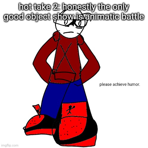 Please achieve humor | hot take 2: honestly the only good object show is animatic battle | image tagged in please achieve humor | made w/ Imgflip meme maker