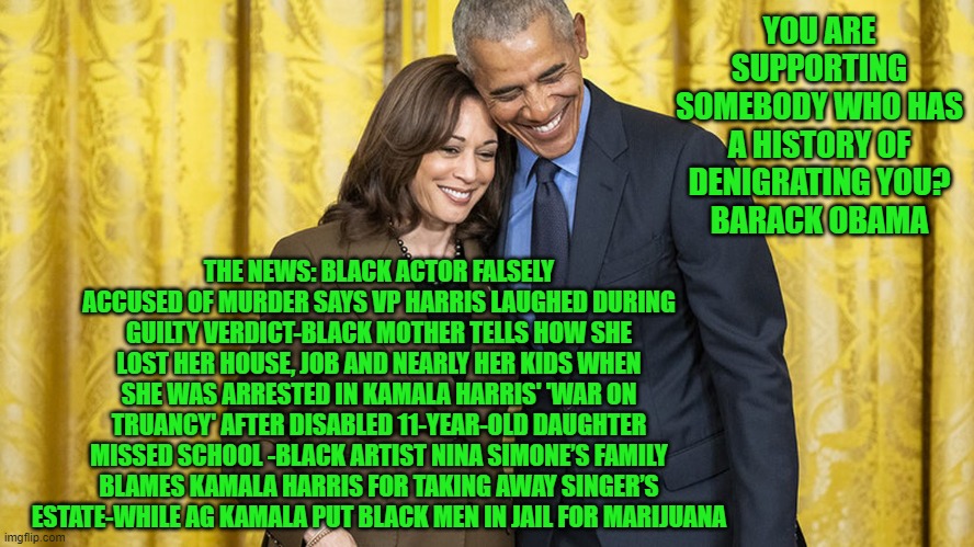 Kamala victimized black men | YOU ARE SUPPORTING SOMEBODY WHO HAS A HISTORY OF DENIGRATING YOU?
BARACK OBAMA; THE NEWS: BLACK ACTOR FALSELY ACCUSED OF MURDER SAYS VP HARRIS LAUGHED DURING GUILTY VERDICT-BLACK MOTHER TELLS HOW SHE LOST HER HOUSE, JOB AND NEARLY HER KIDS WHEN SHE WAS ARRESTED IN KAMALA HARRIS' 'WAR ON TRUANCY' AFTER DISABLED 11-YEAR-OLD DAUGHTER MISSED SCHOOL -BLACK ARTIST NINA SIMONE’S FAMILY BLAMES KAMALA HARRIS FOR TAKING AWAY SINGER’S ESTATE-WHILE AG KAMALA PUT BLACK MEN IN JAIL FOR MARIJUANA | made w/ Imgflip meme maker