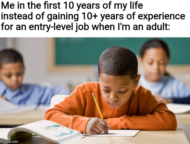 We are told to stay in school as kids yet employers want us to have years of experience for "entry-level" jobs | Me in the first 10 years of my life instead of gaining 10+ years of experience for an entry-level job when I'm an adult: | image tagged in jobs,work,employment,scumbag boss,kids,school | made w/ Imgflip meme maker