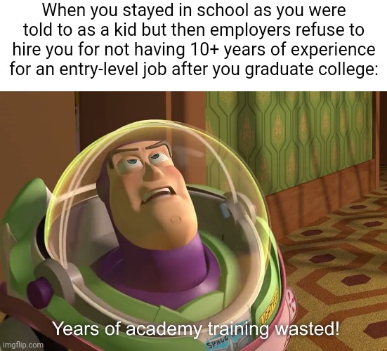 We are told to stay in school and go to college so we can get good jobs but employers refuse to hire us anyway | When you stayed in school as you were told to as a kid but then employers refuse to hire you for not having 10+ years of experience for an entry-level job after you graduate college: | image tagged in years of academy training wasted,education,school,jobs,unemployment | made w/ Imgflip meme maker