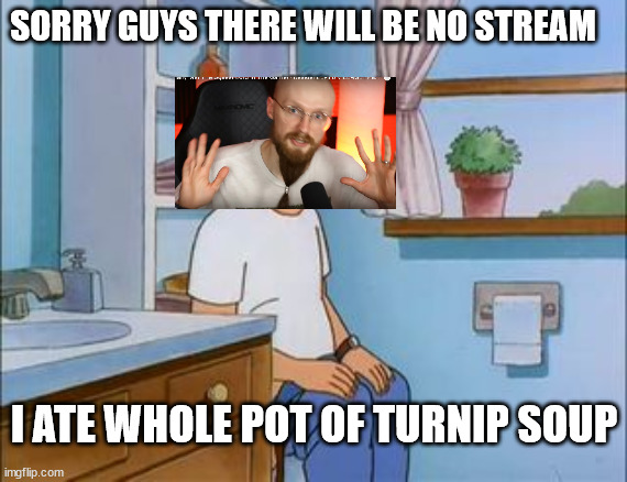 CA toil | SORRY GUYS THERE WILL BE NO STREAM; I ATE WHOLE POT OF TURNIP SOUP | image tagged in king of the hill bathroom toilet | made w/ Imgflip meme maker