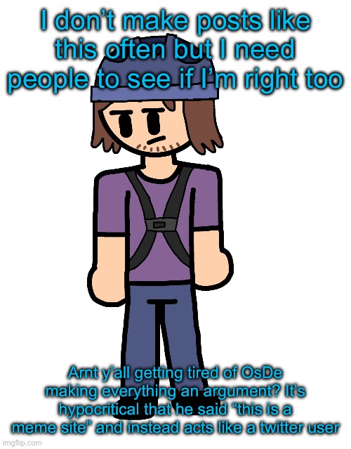 Like dawg stop picking fights with everyone. | I don’t make posts like this often but I need people to see if I’m right too; Arnt y’all getting tired of OsDe making everything an argument? It’s hypocritical that he said “this is a meme site” and instead acts like a twitter user | image tagged in suction cup man holy shit | made w/ Imgflip meme maker