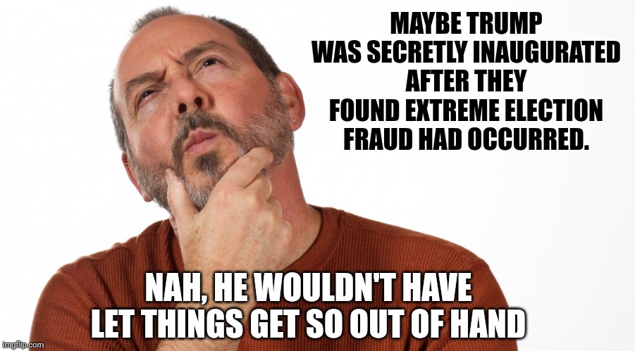 Hmmm | MAYBE TRUMP WAS SECRETLY INAUGURATED AFTER THEY FOUND EXTREME ELECTION FRAUD HAD OCCURRED. NAH, HE WOULDN'T HAVE LET THINGS GET SO OUT OF HA | image tagged in hmmm | made w/ Imgflip meme maker