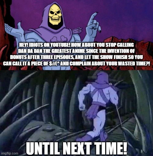 Skeletor on YouTubers with Dan Da Dan | HEY! IDIOTS ON YOUTUBE! HOW ABOUT YOU STOP CALLING DAN DA DAN THE GREATEST ANIME SINCE THE INVENTION OF DONUTS AFTER THREE EPISODES, AND LET THE SHOW FINISH SO YOU CAN CALL IT A PIECE OF $#(^ AND COMPLAIN ABOUT YOUR WASTED TIME?! UNTIL NEXT TIME! | image tagged in he man skeleton advices,anime,dan da dan,hyperbole | made w/ Imgflip meme maker