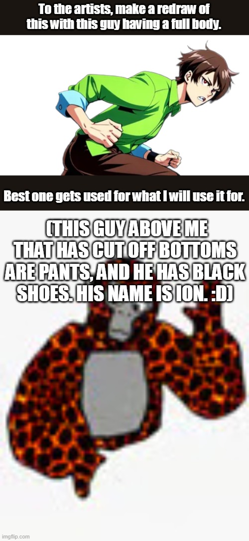 Lets draw. | To the artists, make a redraw of this with this guy having a full body. Best one gets used for what I will use it for. (THIS GUY ABOVE ME THAT HAS CUT OFF BOTTOMS ARE PANTS, AND HE HAS BLACK SHOES. HIS NAME IS ION. :D) | image tagged in drawing challenge | made w/ Imgflip meme maker