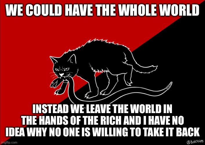 Please! | WE COULD HAVE THE WHOLE WORLD; INSTEAD WE LEAVE THE WORLD IN THE HANDS OF THE RICH AND I HAVE NO IDEA WHY NO ONE IS WILLING TO TAKE IT BACK | image tagged in sabo cat with snake,socialism,communism,anarchism,syndicalism | made w/ Imgflip meme maker