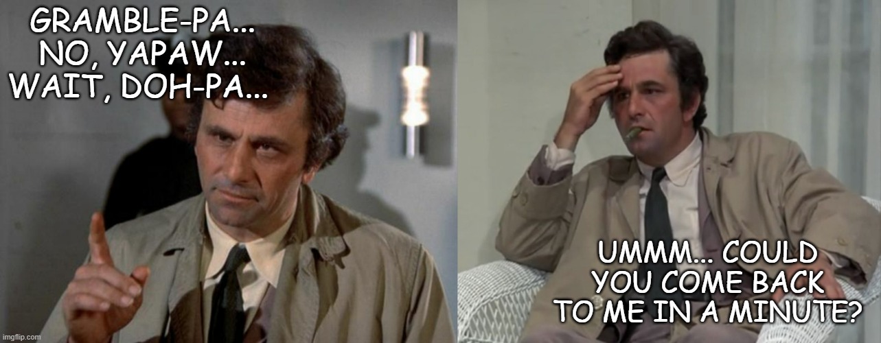 GRAMBLE-PA... NO, YAPAW... WAIT, DOH-PA... UMMM... COULD YOU COME BACK TO ME IN A MINUTE? | image tagged in columbo,confused columbo | made w/ Imgflip meme maker