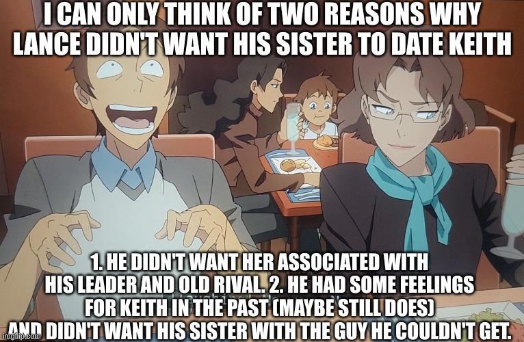 VLD- two reasons | I CAN ONLY THINK OF TWO REASONS WHY LANCE DIDN'T WANT HIS SISTER TO DATE KEITH; 1. HE DIDN'T WANT HER ASSOCIATED WITH HIS LEADER AND OLD RIVAL. 2. HE HAD SOME FEELINGS FOR KEITH IN THE PAST (MAYBE STILL DOES) AND DIDN'T WANT HIS SISTER WITH THE GUY HE COULDN'T GET. | image tagged in voltronlegendarydefenders,klance | made w/ Imgflip meme maker