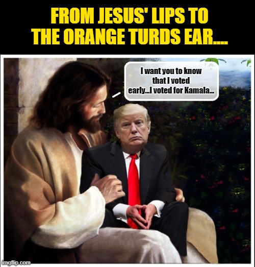 The Day Gets Worse For 'The Chosen One'... | FROM JESUS' LIPS TO THE ORANGE TURDS EAR.... I want you to know that I voted early...I voted for Kamala... | image tagged in donald trump memes,donald trump the clown,donald trump is an idiot,political humor | made w/ Imgflip meme maker