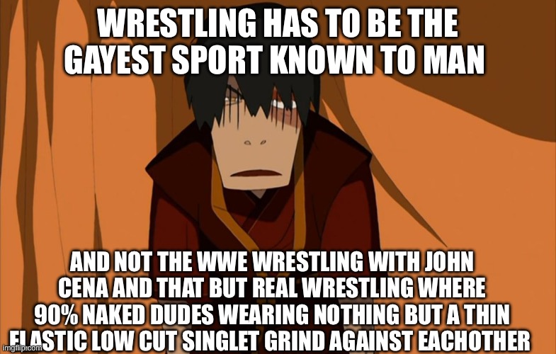 REAL wrestling matches are basically just gay porn | WRESTLING HAS TO BE THE GAYEST SPORT KNOWN TO MAN; AND NOT THE WWE WRESTLING WITH JOHN CENA AND THAT BUT REAL WRESTLING WHERE 90% NAKED DUDES WEARING NOTHING BUT A THIN ELASTIC LOW CUT SINGLET GRIND AGAINST EACHOTHER | image tagged in zuko flustered,wrestling,gay | made w/ Imgflip meme maker