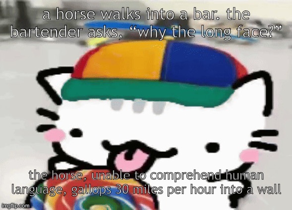 cat licking lollipop | a horse walks into a bar. the bartender asks, “why the long face?”; the horse, unable to comprehend human language, gallops 30 miles per hour into a wall | image tagged in cat licking lollipop | made w/ Imgflip meme maker