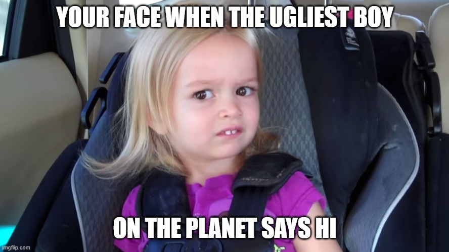 girl in car seat | YOUR FACE WHEN THE UGLIEST BOY; ON THE PLANET SAYS HI | image tagged in girl in car seat | made w/ Imgflip meme maker