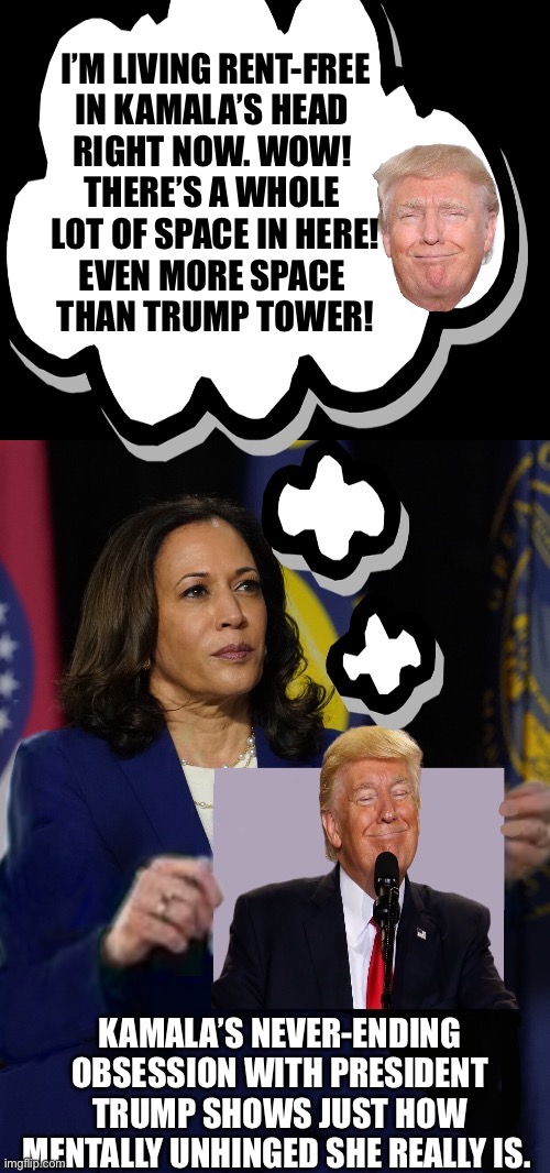 I’M LIVING RENT-FREE
IN KAMALA’S HEAD 
RIGHT NOW. WOW! 
THERE’S A WHOLE 
LOT OF SPACE IN HERE!
EVEN MORE SPACE 
THAN TRUMP TOWER! KAMALA’S NEVER-ENDING OBSESSION WITH PRESIDENT TRUMP SHOWS JUST HOW MENTALLY UNHINGED SHE REALLY IS. | made w/ Imgflip meme maker