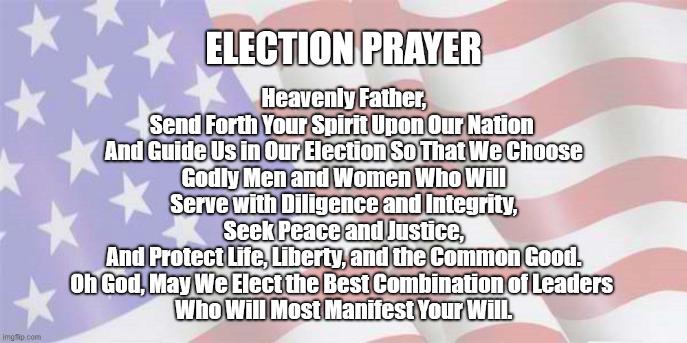 Election Prayer | ELECTION PRAYER; Heavenly Father,
Send Forth Your Spirit Upon Our Nation 
And Guide Us in Our Election So That We Choose
Godly Men and Women Who Will
Serve with Diligence and Integrity,
Seek Peace and Justice,
And Protect Life, Liberty, and the Common Good.
Oh God, May We Elect the Best Combination of Leaders 
Who Will Most Manifest Your Will. | image tagged in prayer,election | made w/ Imgflip meme maker