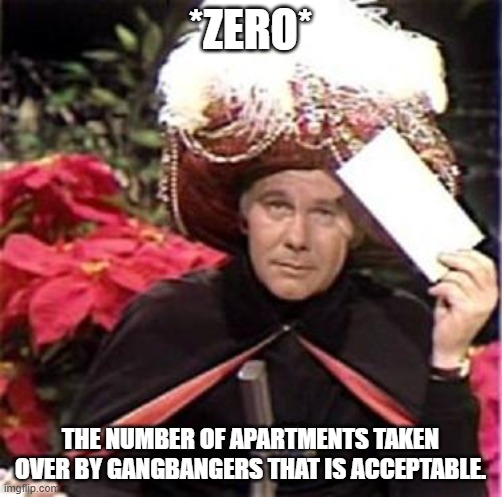 Johnny Carson Karnak Carnak | *ZERO* THE NUMBER OF APARTMENTS TAKEN OVER BY GANGBANGERS THAT IS ACCEPTABLE. | image tagged in johnny carson karnak carnak | made w/ Imgflip meme maker