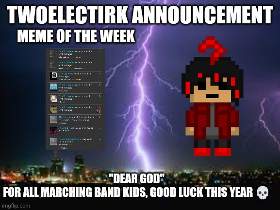 Tomorrow, The Hunger Games shall begin | TWOELECTIRK ANNOUNCEMENT; MEME OF THE WEEK; "DEAR GOD"
FOR ALL MARCHING BAND KIDS, GOOD LUCK THIS YEAR 💀 | made w/ Imgflip meme maker