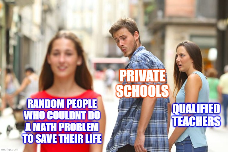 Who needs to pay a REAL teacher when you can get a homeless person living in a cardboard box on the side of the road to teach th | PRIVATE SCHOOLS; RANDOM PEOPLE WHO COULDNT DO A MATH PROBLEM TO SAVE THEIR LIFE; QUALIFIED TEACHERS | image tagged in memes,distracted boyfriend,private school,school | made w/ Imgflip meme maker