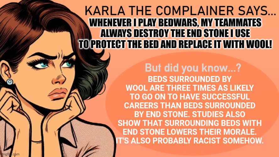 End stone | WHENEVER I PLAY BEDWARS, MY TEAMMATES ALWAYS DESTROY THE END STONE I USE TO PROTECT THE BED AND REPLACE IT WITH WOOL! BEDS SURROUNDED BY WOOL ARE THREE TIMES AS LIKELY TO GO ON TO HAVE SUCCESSFUL CAREERS THAN BEDS SURROUNDED BY END STONE. STUDIES ALSO SHOW THAT SURROUNDING BEDS WITH END STONE LOWERS THEIR MORALE. IT'S ALSO PROBABLY RACIST SOMEHOW. | image tagged in karla the complainer,bedwars,hypixel | made w/ Imgflip meme maker
