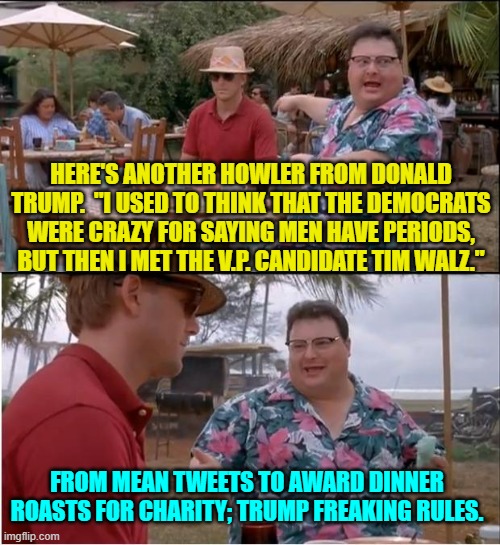 Trump made TDS suffering leftists absolutely crazy. | HERE'S ANOTHER HOWLER FROM DONALD TRUMP.  "I USED TO THINK THAT THE DEMOCRATS WERE CRAZY FOR SAYING MEN HAVE PERIODS, BUT THEN I MET THE V.P. CANDIDATE TIM WALZ."; FROM MEAN TWEETS TO AWARD DINNER ROASTS FOR CHARITY; TRUMP FREAKING RULES. | image tagged in yep | made w/ Imgflip meme maker