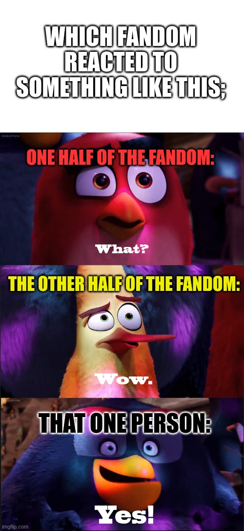 Which Fandom Reacted to Something Like This? | WHICH FANDOM REACTED TO SOMETHING LIKE THIS;; ONE HALF OF THE FANDOM:; THE OTHER HALF OF THE FANDOM:; THAT ONE PERSON: | image tagged in angry birds movie - what wow yes | made w/ Imgflip meme maker