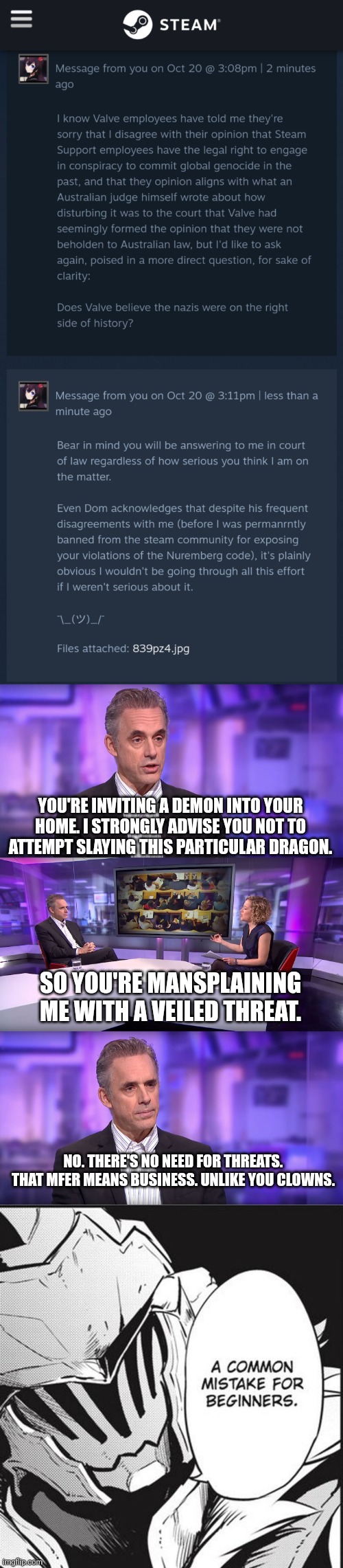 YOU'RE INVITING A DEMON INTO YOUR HOME. I STRONGLY ADVISE YOU NOT TO ATTEMPT SLAYING THIS PARTICULAR DRAGON. SO YOU'RE MANSPLAINING ME WITH A VEILED THREAT. NO. THERE'S NO NEED FOR THREATS. THAT MFER MEANS BUSINESS. UNLIKE YOU CLOWNS. | image tagged in jordan peterson vs feminist interviewer,a common mistake for begginers | made w/ Imgflip meme maker