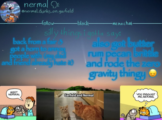 nermal :speak: | back from a fair :3
got a horn to annoy people with (my dad and friend already hate it); also got butter rum pecan brittle and rode the zero gravity thingy 🙂‍↕️ | image tagged in nermal speak | made w/ Imgflip meme maker