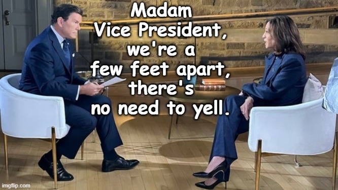 Why was Kamala Yelling at Bret Baier?  She's weak & out of control. | Madam Vice President,
we're a few feet apart,
there's no need to yell. | image tagged in kamala interview no captions | made w/ Imgflip meme maker