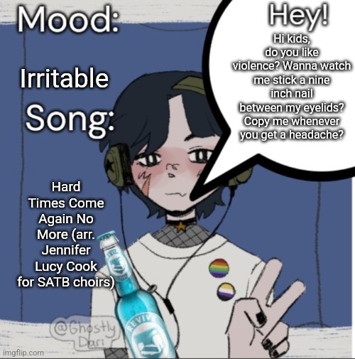 what you know about this shit? its light but it probably will develop if I talk to anyone IRL | Hi kids, do you like violence? Wanna watch me stick a nine inch nail between my eyelids? Copy me whenever you get a headache? Irritable; Hard Times Come Again No More (arr. Jennifer Lucy Cook for SATB choirs) | image tagged in adelaideaux temp mk iii | made w/ Imgflip meme maker