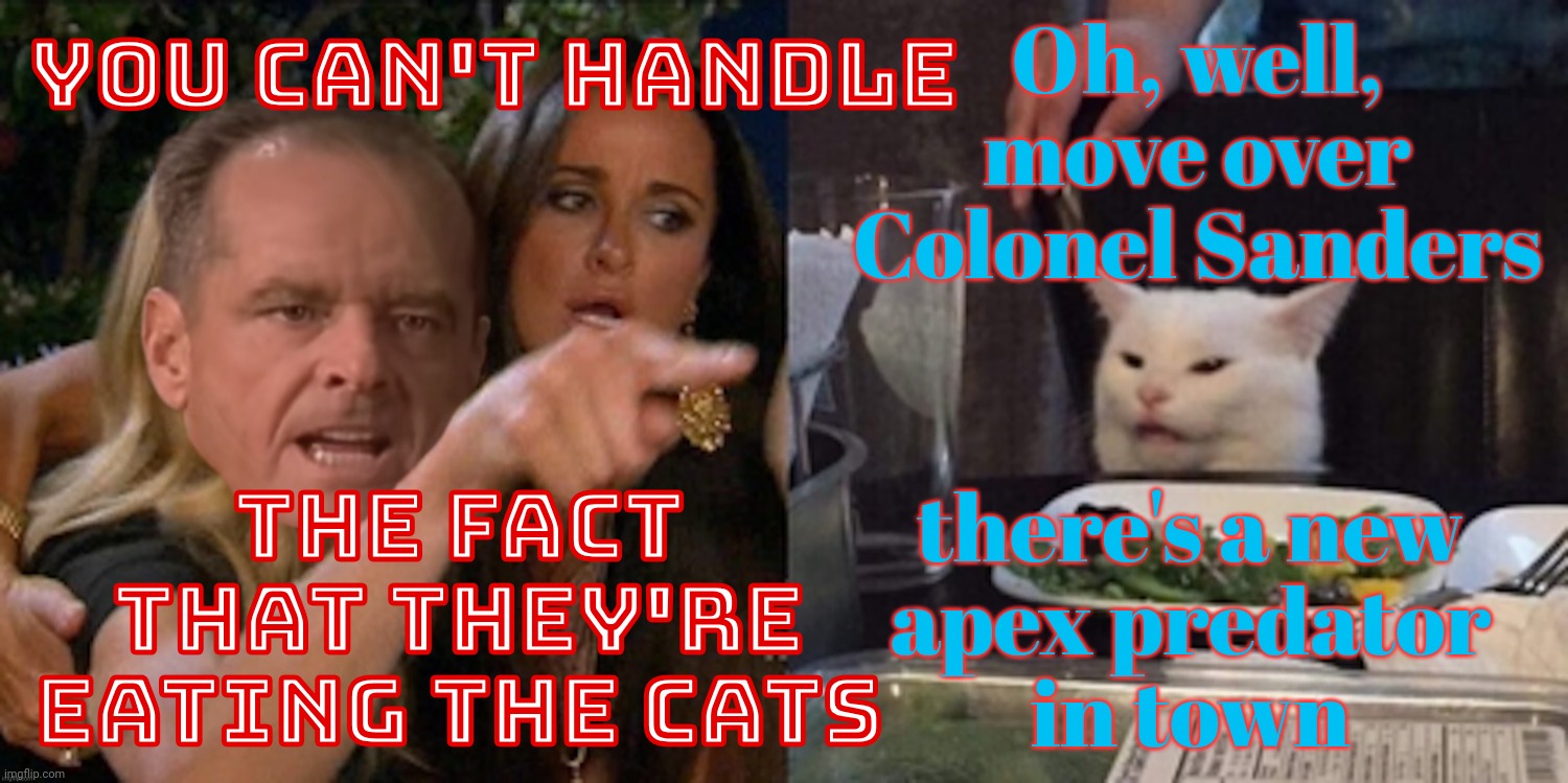 Do cats eat all the birds and other critters they kill for fun? Be kind, don't dine,,, | Oh, well,
move over
Colonel Sanders; YOU CAN'T HANDLE; THE FACT THAT THEY'RE EATING THE CATS; there's a new
apex predator
in town | image tagged in you can't handle the cat,they're eating the cats,eating food is a widespread nuisance,campaign propaganda,magat lies,get a hobby | made w/ Imgflip meme maker