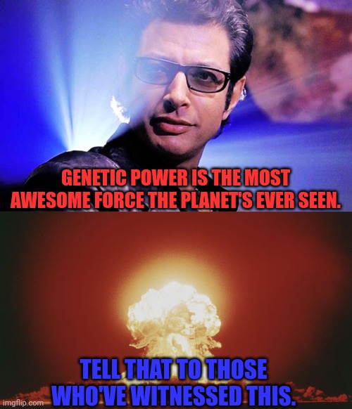 Genetic power versus nuclear power | GENETIC POWER IS THE MOST AWESOME FORCE THE PLANET'S EVER SEEN. TELL THAT TO THOSE
WHO'VE WITNESSED THIS. | image tagged in jurassic park,ian malcolm,genetic power,nuclear explosion,mushroom cloud,jeff goldblum | made w/ Imgflip meme maker