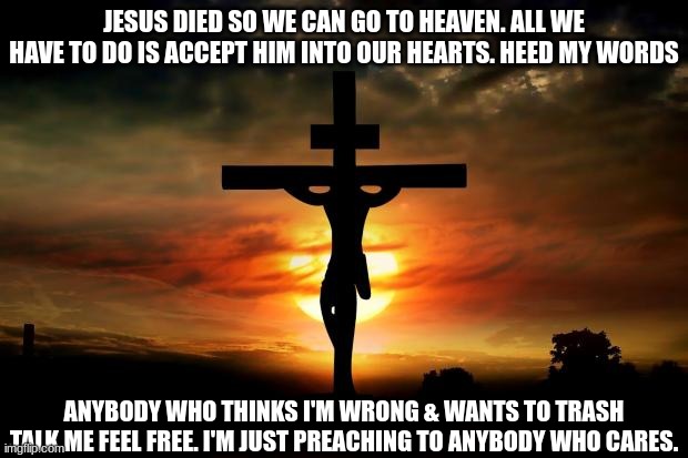 Jesus loves us. have a blessed day | JESUS DIED SO WE CAN GO TO HEAVEN. ALL WE HAVE TO DO IS ACCEPT HIM INTO OUR HEARTS. HEED MY WORDS; ANYBODY WHO THINKS I'M WRONG & WANTS TO TRASH TALK ME FEEL FREE. I'M JUST PREACHING TO ANYBODY WHO CARES. | image tagged in jesus on the cross,jesus christ | made w/ Imgflip meme maker