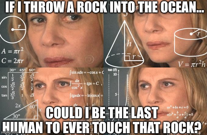 I mean… if a rock is at the bottom of the ocean I doubt anyone would care to pick it up… i shall make history! | IF I THROW A ROCK INTO THE OCEAN…; COULD I BE THE LAST HUMAN TO EVER TOUCH THAT ROCK? | image tagged in calculating meme | made w/ Imgflip meme maker