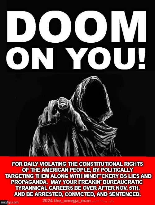 DOOM ON YOU | DOOM; ON YOU! FOR DAILY VIOLATING THE CONSTITUTIONAL RIGHTS
OF THE AMERICAN PEOPLE, BY POLITICALLY
 TARGETING THEM ALONG WITH MINDF*CKERY BS LIES AND
PROPAGANDA.  MAY YOUR FREAKIN' BUREAUCRATIC 
TYRANNICAL CAREERS BE OVER AFTER NOV. 5TH.
AND BE ARRESTED, CONVICTED, AND SENTENCED. 2024 the_omega_man ...-- --... ..-. | image tagged in doom on you,tyrannical,bureaucrat | made w/ Imgflip meme maker