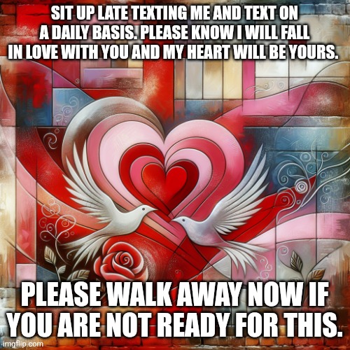 Love | SIT UP LATE TEXTING ME AND TEXT ON A DAILY BASIS. PLEASE KNOW I WILL FALL IN LOVE WITH YOU AND MY HEART WILL BE YOURS. PLEASE WALK AWAY NOW IF YOU ARE NOT READY FOR THIS. | image tagged in love | made w/ Imgflip meme maker