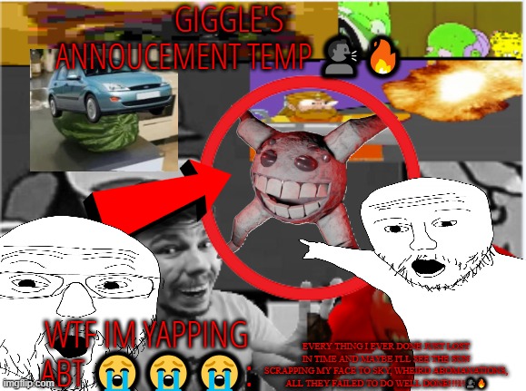 giggle's annoucement temp! | EVERY THING I EVER DONE JUST LOST IN TIME AND MAYBE I'LL SEE THE SUN SCRAPPING MY FACE TO SKY, WHEIRD ABOMANATIONS, ALL THEY FAILED TO DO WELL DONE!!!1!🗣️🔥 | image tagged in giggle's annoucement temp | made w/ Imgflip meme maker