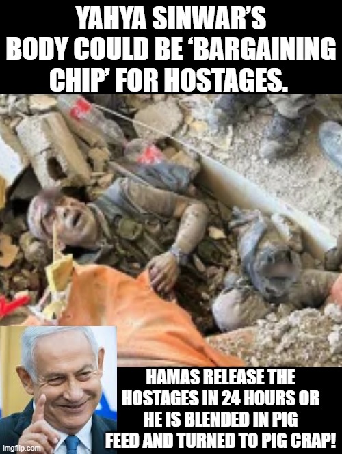 Netanyahu would be a legend for thousands of years if he said this! | YAHYA SINWAR’S BODY COULD BE ‘BARGAINING CHIP’ FOR HOSTAGES. HAMAS RELEASE THE HOSTAGES IN 24 HOURS OR HE IS BLENDED IN PIG FEED AND TURNED TO PIG CRAP! | image tagged in legendary,history of the world | made w/ Imgflip meme maker