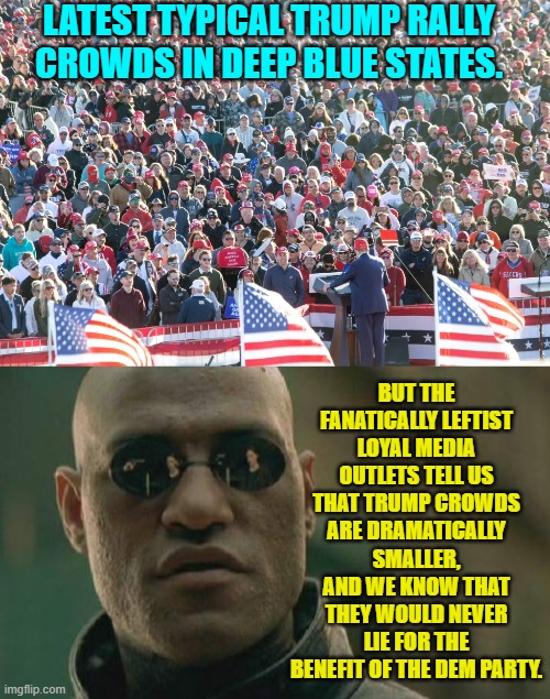 Yes because the Mainstream Media is NEVER caught red handed lying for the Dems. | LATEST TYPICAL TRUMP RALLY CROWDS IN DEEP BLUE STATES. BUT THE FANATICALLY LEFTIST LOYAL MEDIA OUTLETS TELL US THAT TRUMP CROWDS ARE DRAMATICALLY SMALLER, AND WE KNOW THAT THEY WOULD NEVER LIE FOR THE BENEFIT OF THE DEM PARTY. | image tagged in matrix morpheus | made w/ Imgflip meme maker